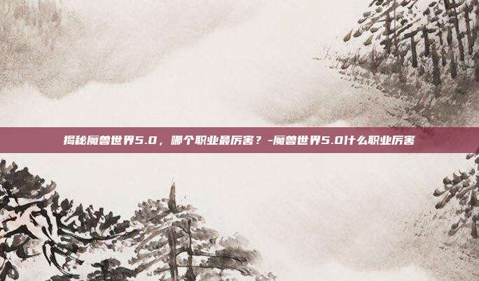 揭秘魔兽世界5.0,哪个职业最厉害?-魔兽世界5.0什么职业厉害