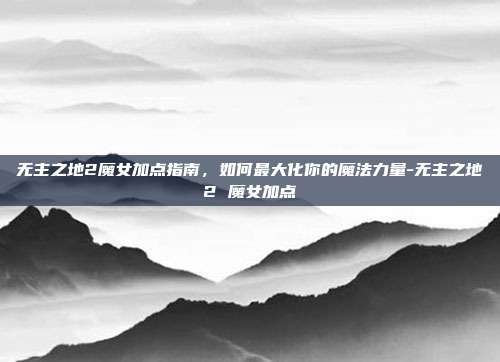 无主之地2魔女加点指南,如何最大化你的魔法力量-无主之地2 魔女加点