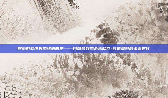 探索游戏世界的终极防护——目前最好的杀毒软件-目前最好的杀毒软件