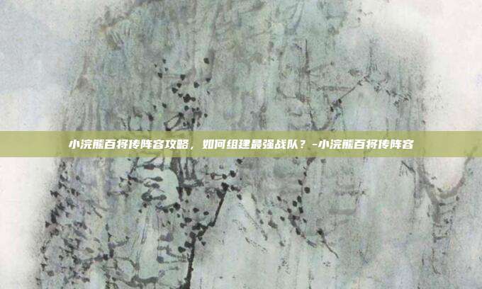小浣熊百将传阵容攻略,如何组建最强战队?-小浣熊百将传阵容