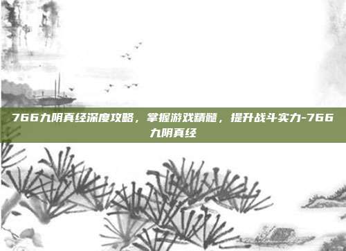 766九阴真经深度攻略,掌握游戏精髓,提升战斗实力-766九阴真经