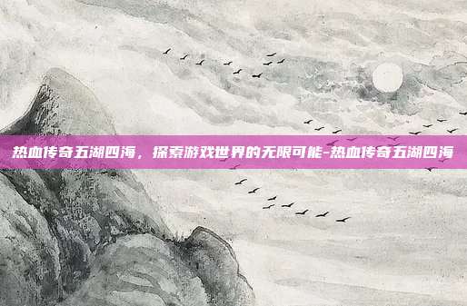 热血传奇五湖四海,探索游戏世界的无限可能-热血传奇五湖四海