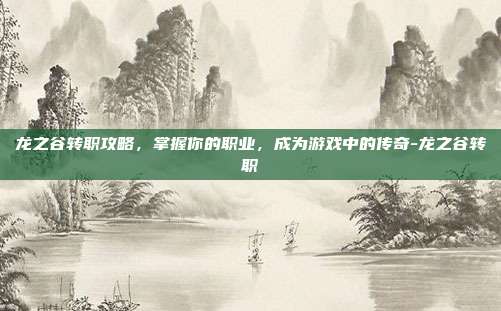 龙之谷转职攻略,掌握你的职业,成为游戏中的传奇-龙之谷转职