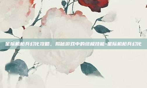 星际机枪兵幻化攻略,揭秘游戏中的终极技能-星际机枪兵幻化