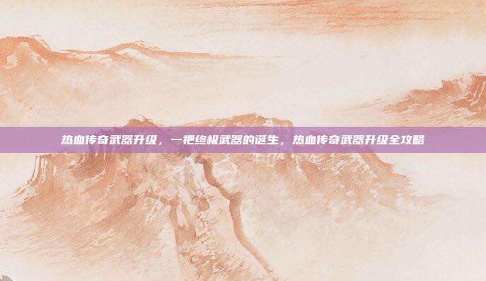 热血传奇武器升级,一把终极武器的诞生,热血传奇武器升级全攻略