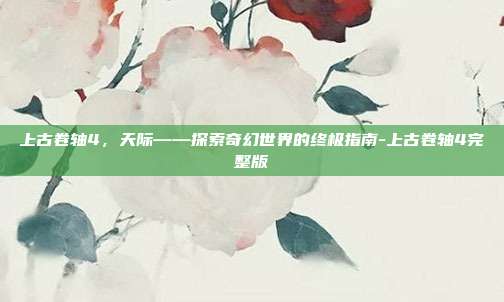 上古卷轴4,天际——探索奇幻世界的终极指南-上古卷轴4完整版