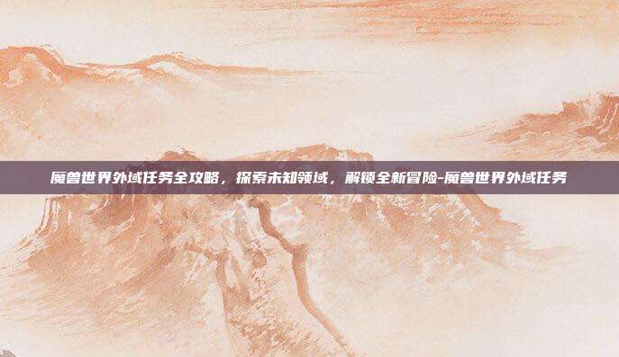 魔兽世界外域任务全攻略,探索未知领域,解锁全新冒险-魔兽世界外域任务
