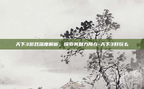 天下3游戏深度解析,探索其魅力所在-天下3好玩么