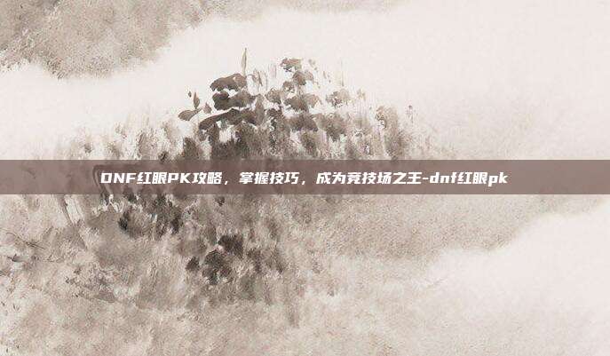 DNF红眼PK攻略,掌握技巧,成为竞技场之王-dnf红眼pk