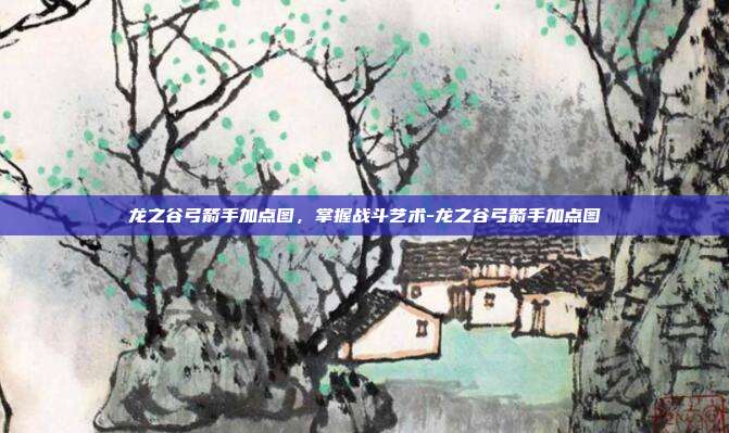 龙之谷弓箭手加点图,掌握战斗艺术-龙之谷弓箭手加点图