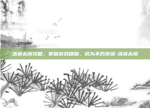 洛英永恒攻略,掌握游戏精髓,成为不朽传说-洛英永恒