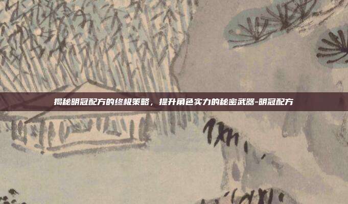 揭秘明冠配方的终极策略,提升角色实力的秘密武器-明冠配方
