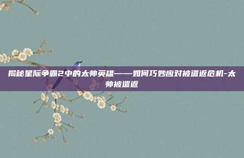 揭秘星际争霸2中的太帅英雄——如何巧妙应对被遣返危机-太帅被遣返