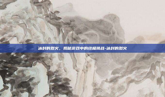冰封的烈火,揭秘游戏中的终极挑战-冰封的烈火