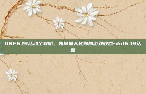 DNF6.19活动全攻略,如何最大化你的游戏收益-dnf6.19活动