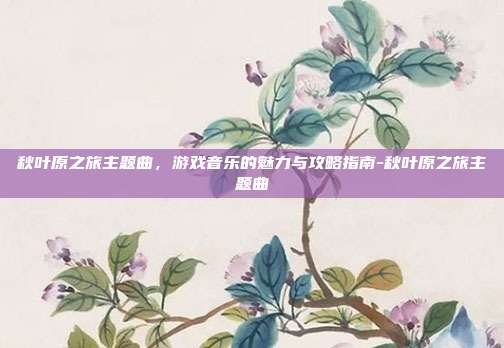 秋叶原之旅主题曲,游戏音乐的魅力与攻略指南-秋叶原之旅主题曲