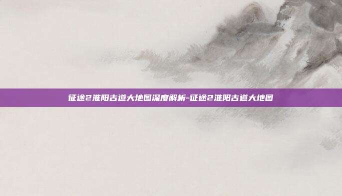 征途2淮阳古道大地图深度解析-征途2淮阳古道大地图