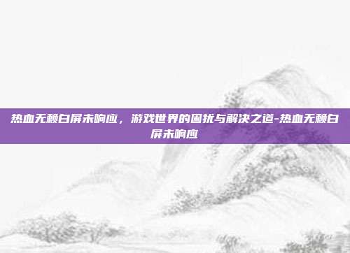 热血无赖白屏未响应,游戏世界的困扰与解决之道-热血无赖白屏未响应