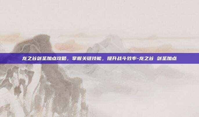 龙之谷剑圣加点攻略,掌握关键技能,提升战斗效率-龙之谷 剑圣加点