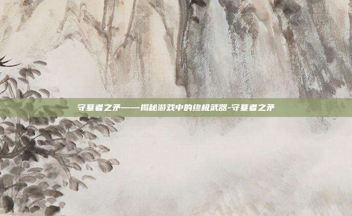 守墓者之矛——揭秘游戏中的终极武器-守墓者之矛