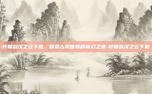 轩辕剑汉之云下载,探索古风世界的奇幻之旅-轩辕剑汉之云下载