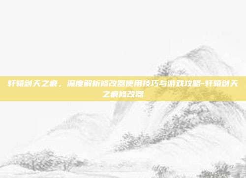 轩辕剑天之痕,深度解析修改器使用技巧与游戏攻略-轩辕剑天之痕修改器