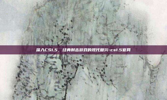 深入CS1.5,经典射击游戏的现代复兴-cs1.5官网