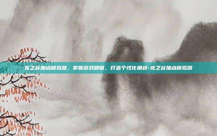 龙之谷加点模拟器,掌握游戏精髓,打造个性化角色-龙之谷加点模拟器