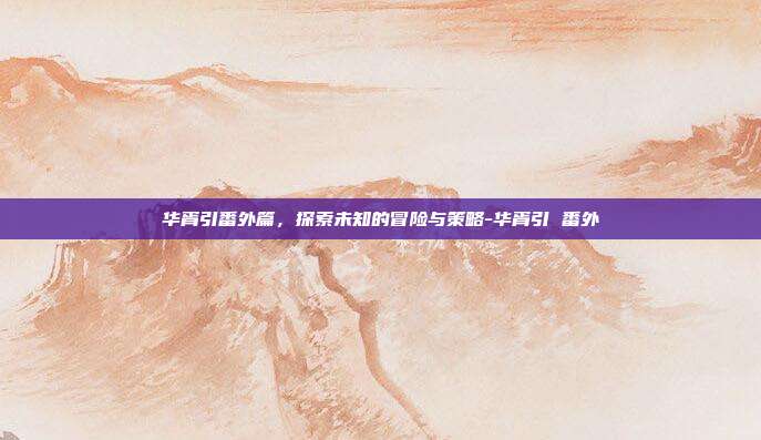 华胥引番外篇,探索未知的冒险与策略-华胥引 番外