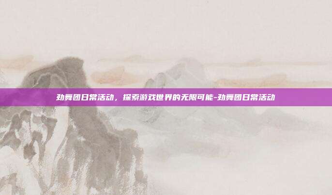 劲舞团日常活动,探索游戏世界的无限可能-劲舞团日常活动