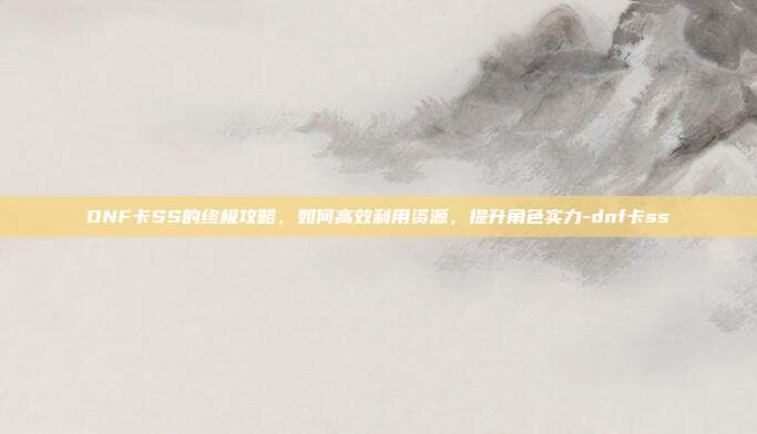 DNF卡SS的终极攻略,如何高效利用资源,提升角色实力-dnf卡ss