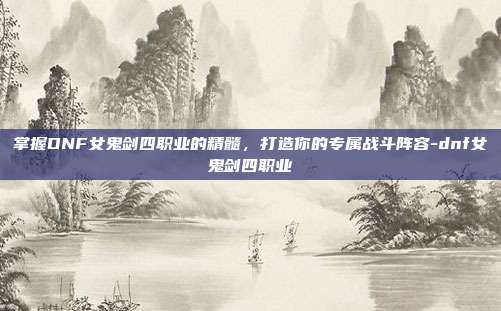 掌握DNF女鬼剑四职业的精髓,打造你的专属战斗阵容-dnf女鬼剑四职业