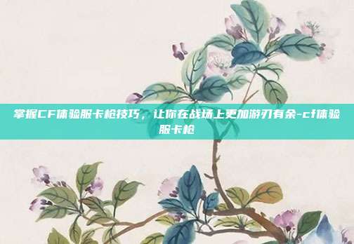 掌握CF体验服卡枪技巧,让你在战场上更加游刃有余-cf体验服卡枪