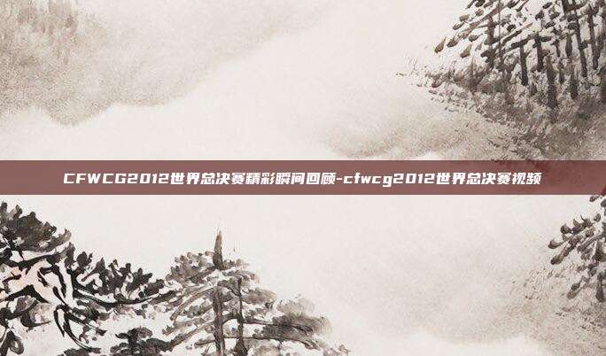 CFWCG2012世界总决赛精彩瞬间回顾-cfwcg2012世界总决赛视频
