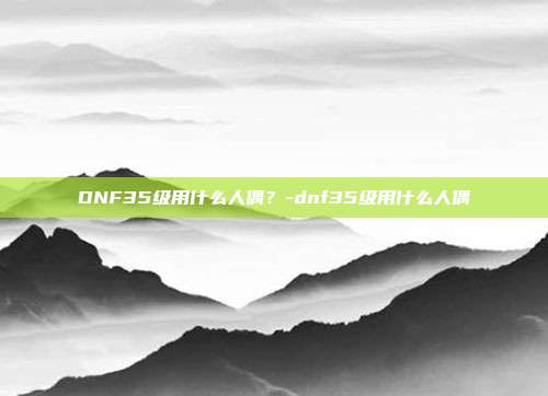 DNF35级用什么人偶?-dnf35级用什么人偶