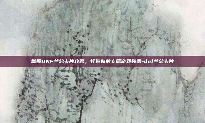 掌握DNF兰总卡片攻略,打造你的专属游戏装备-dnf兰总卡片