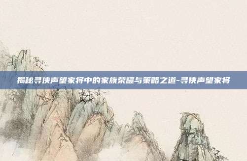 揭秘寻侠声望家将中的家族荣耀与策略之道-寻侠声望家将