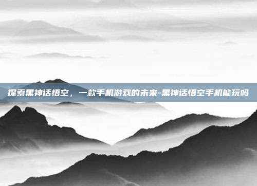 探索黑神话悟空,一款手机游戏的未来-黑神话悟空手机能玩吗