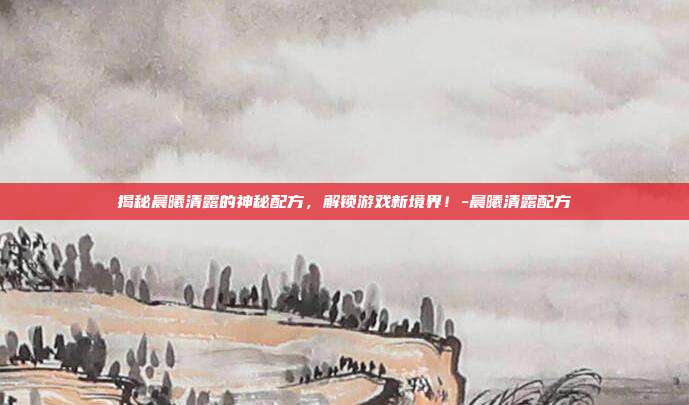 揭秘晨曦清露的神秘配方,解锁游戏新境界!-晨曦清露配方