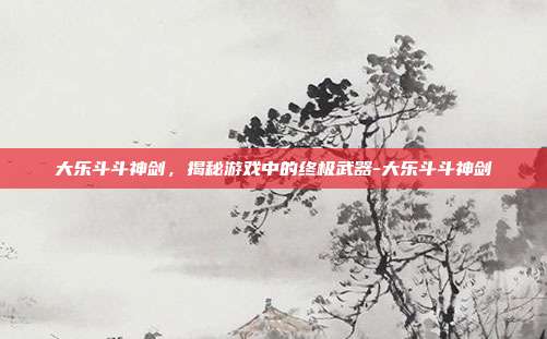 大乐斗斗神剑,揭秘游戏中的终极武器-大乐斗斗神剑