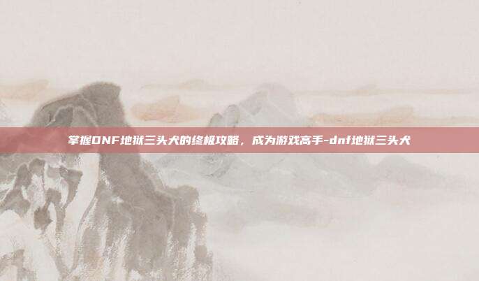 掌握DNF地狱三头犬的终极攻略,成为游戏高手-dnf地狱三头犬
