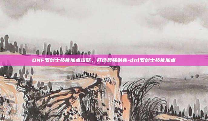 DNF驭剑士技能加点攻略,打造最强剑客-dnf驭剑士技能加点