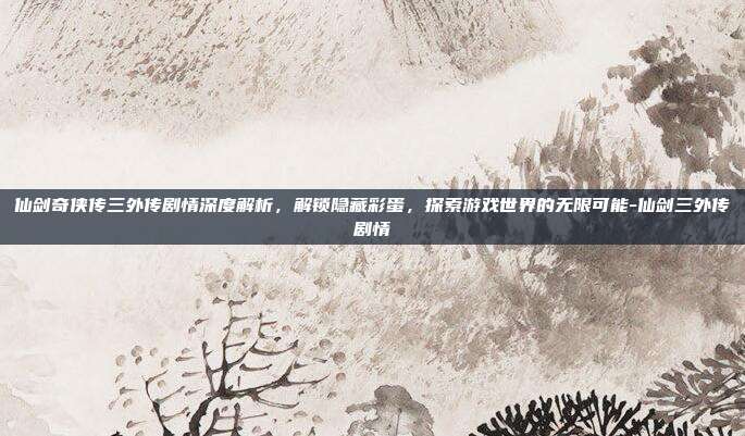 仙剑奇侠传三外传剧情深度解析,解锁隐藏彩蛋,探索游戏世界的无限可能-仙剑三外传剧情