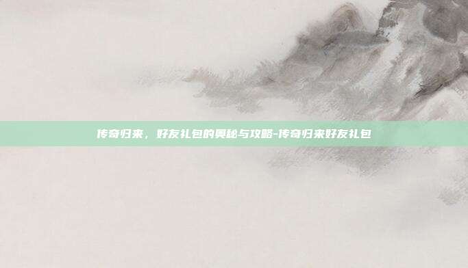 传奇归来,好友礼包的奥秘与攻略-传奇归来好友礼包