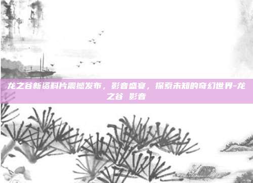 龙之谷新资料片震撼发布,影音盛宴,探索未知的奇幻世界-龙之谷 影音