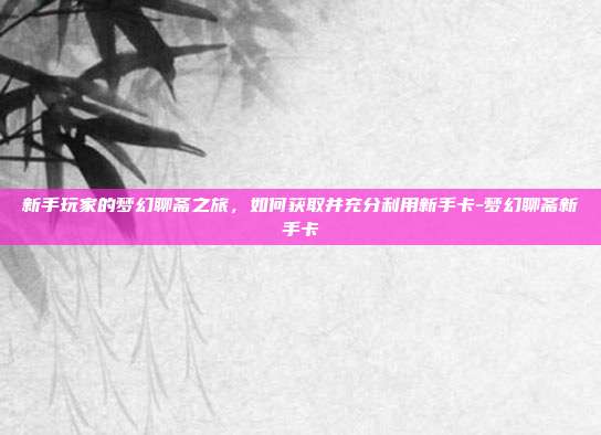 新手玩家的梦幻聊斋之旅,如何获取并充分利用新手卡-梦幻聊斋新手卡
