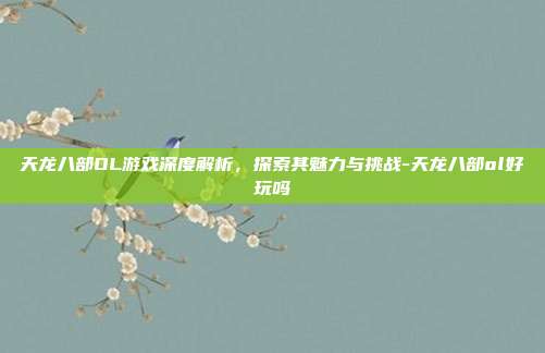 天龙八部OL游戏深度解析,探索其魅力与挑战-天龙八部ol好玩吗