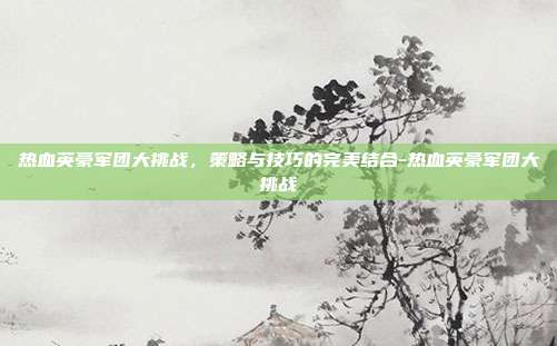 热血英豪军团大挑战,策略与技巧的完美结合-热血英豪军团大挑战