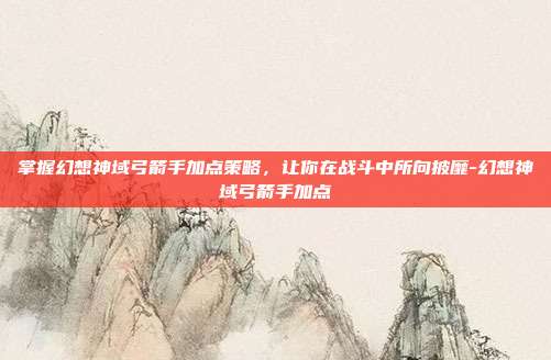 掌握幻想神域弓箭手加点策略,让你在战斗中所向披靡-幻想神域弓箭手加点