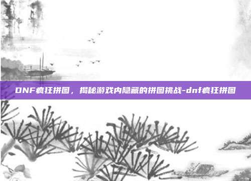 DNF疯狂拼图,揭秘游戏内隐藏的拼图挑战-dnf疯狂拼图